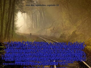 Atos dos Apóstolos, capítulo 10 10:12-  No lençol estavam toda espécie de animais,  répteis e aves, alguns proibidos como alimento  para os judeus.  10:13-  Então uma voz disse:  "Vá matar e comer qualquer um deles que você quiser".  10:14-  "Nunca Senhor", disse Pedro, "pois eu nunca em toda a minha vida comi tais bichos, porque eles são imundos pelas nossas leis judaicas".  10:15-  A voz falou novamente: "Não contradiga a Deus!  Se Ele está dizendo que alguma coisa se pode comer,  é porque se pode!"  10:16-  A mesma visão repetiu-se três vezes!  Depois o lençol foi puxado para o céu novamente!  10:17-  Pedro ficou muito desconfiado. Que poderia significar a visão? Que deveria ele fazer?  Nesse exato momento os homens enviados por Cornélio haviam encontrado a casa e achavam-se  do lado de fora do portão,  10:18-  perguntando se aquele era o lugar onde morava Simão Pedro!  10:19-  Nesse tempo, enquanto Pedro estava tentando resolver o significado da visão, o Espírito Santo disse  a ele: “Chegaram aí três homens para falar com você”.  10:20-  “Desça para encontrar os três, e vá com eles.  Vai tudo bem; fui Eu que mandei todos aí”.  10:21-  Assim Pedro desceu.  "Eu sou o homem que vocês estão procurando",  disse ele. "E agora, que querem?"  10:22-  Então eles contaram a respeito do oficial romano Cornélio, homem bom e religioso, de bom nome entre os judeus, e como um anjo tinha mandado aquele senhor buscar a Pedro e dizer que viesse e falasse  a ele o que Deus queria que fosse feito.  10:23-  Então Pedro convidou os três para entrar e serem seus hóspedes aquela noite.  No outro dia foi com eles, acompanhado por alguns outros crentes de Jope. 