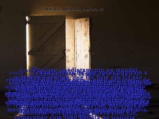Atos dos Apóstolos, capítulo 10 10:24-  Chegaram a Cesaréia no dia seguinte.  Cornélio estava esperando por ele, e havia reunido seus parentes e amigos íntimos para conhecerem a Pedro.  10:25-  Quando Pedro entrou na casa,  Cornélio caiu ao chão diante dele em adoração.  10:26-  Mas Pedro disse:  "Levante-se! Eu não sou um deus!".  10:27-  Então ele se levantou e os dois conversaram durante um momento, e depois entraram onde os outros estavam reunidos. 10:28-  Pedro falou: "Vocês sabem que é contra as leis judaicas que eu entre na casa de um estrangeiro.  Mas Deus me mostrou numa visão que eu nunca devo pensar que alguém é indigno de minha companhia”.  10:29-  “Por isso eu vim logo que fui procurado.  Agora, digam o que querem”.  10:30-  Cornélio respondeu: "Há quatro dias eu estava orando como de costume, a esta hora da tarde,  quando de repente um homem estava em minha frente vestido com um manto brilhante!” 10:31-  “Ele me disse:  'Cornélio, as suas orações foram ouvidas e as suas obras de caridade foram observadas por Deus!’”  10:32-  “‘Mande agora alguns homens a Jope chamar Simão Pedro que está na casa de Simão, um curtidor,  na beira da praia’”.  10:33-  “Por isso imediatamente eu mandei procurar o senhor, que fez bem em vir tão depressa.  E agora nós estamos aqui, esperando na presença de Deus, desejosos de ouvir o que Ele lhe ordenou  que nos falasse!”  10:34-  Então Pedro respondeu:  “Vejo bem claramente que os judeus não são  os únicos preferidos de Deus”.  10:35-  “Em cada nação Ele tem aqueles que O adoram, praticam boas obras, e são aceitáveis a Ele”.  10:36e37-  “Tenho certeza de que vocês ouviram a respeito da Boa Nova para o povo de Israel - de que há paz com Deus por meio de Jesus, o Messias, que é Senhor de toda a criação.  Esta mensagem tem-se espalhado por toda a Judéia, começando com João Batista na Galiléia”.  10:38-  “E vocês naturalmente sabem que Jesus de Nazaré foi ungido por Deus com o Espírito Santo e com poder; viveu fazendo o bem e curando todos os que estavam possessos de demônios, porque Deus estava com Ele”.  