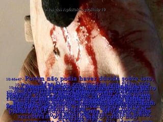 Atos dos Apóstolos, capítulo 10 10:39-  “E nós, os apóstolos, somos testemunhas de tudo o que Ele fez em todo o Israel e em Jerusalém,  onde foi morto numa cruz”.  10:40e41-  “Mas Deus ressuscitou seu filho três dias depois  e mostrou Jesus a certas testemunhas que o mesmo Deus havia escolhido antes;  não ao público em geral, porém a nós, que comemos e bebemos com Ele, depois que ressuscitou”.  10:42-  “E Ele nos mandou pregar a Boa Nova em toda parte e testemunhar que Jesus foi feito por Deus,  o Juiz dos vivos e dos mortos”.  10:43-  “E todos os profetas escreveram a respeito dEle, dizendo que todo aquele que crer em Jesus terá os seus pecados perdoados por meio do seu nome”.  10:44-  Quando Pedro ainda estava falando estas coisas,  o Espírito Santo caiu sobre todos aqueles que estavam ouvindo a Palavra de Deus!  10:45-  Os judeus que tinham ido com Pedro ficaram admirados de que a dádiva do Espírito Santo fosse destinada também aos não-judeus.  10:46e47-  Porém não podia haver dúvida sobre isto,  porque eles os ouviram falar línguas e louvar a Deus. Pedro perguntou:  "Alguém pode deixar de querer que eu os batize,  agora que eles receberam o Espírito Santo, como nós?“ 10:48-  Assim ele fez, e os batizou no nome de Jesus,  o Messias.  Depois disso Cornélio pediu para Pedro  ficar com eles diversos dias.  