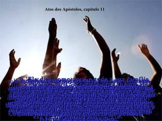 11:1-  Em pouco tempo chegou até os apóstolos e outros irmãos da Judéia a notícia de que muitos que não eram judeus também estavam se convertendo!  Atos dos Apóstolos, capítulo 11 11:2-  De modo que, quando Pedro chegou de volta a Jerusalém, os crentes judeus discutiam com ele.  11:3-  "Você andou se misturando com gentios,  e até comeu com eles", acusavam.  11:4-  Então Pedro contou a eles toda a história.  11:5-  “Um dia em Jope”, disse ele, “enquanto eu estava orando, tive uma visão - um enorme lençol,  baixado do céu pelas quatro pontas”.  11:6-  Dentro do lençol estava toda sorte de animais, répteis e aves (que nós não comemos).  11:7-  E ouvi uma voz dizer:  'Mate e coma qualquer um que você quiser'.  11:8-  'Nunca, Senhor', respondi eu.  'Porque eu nunca comi nada imundo pelas nossas leis judaicas!' 11:9-  Mas a voz veio outra vez:  'Não chame de imundo aquilo que Deus purificou!'  11:10-  Isto aconteceu três vezes, antes que o lençol e tudo o que ele continha subisse para dentro do céu.  11:11-  Bem nessa hora chegaram, na casa onde eu estava, três homens que tinham ido para levar-me com eles para Cesaréia!  11:12-  O Espírito Santo me disse para ir com eles e não me preocupar com o fato de não serem judeus!  Estes seis companheiros aqui me acompanharam,  e logo chegamos à casa do homem que tinha  mandado os mensageiros.  11:13-  Ele contou como um anjo havia aparecido e tinha dito para mandar mensageiros a Jope e procurar  Simão Pedro!  11:14-  'Ele dirá como você e toda a sua família  podem ser salvos!' disse o anjo.  11:15-  Pois bem, eu comecei a falar a eles da Boa Nova, porém logo que tinha começado o meu sermão,  o Espírito Santo caiu sobre eles,  tal como caiu sobre nós no princípio!  11:16-  Então eu pensei nas palavras do Senhor,  quando Ele disse:  'Sim, João batizava com água, mas vocês serão batizados com o Espírito Santo'.  11:17-  E já que foi Deus quem deu a estes não-judeus o mesmo dom que concedeu a nós quando cremos no Senhor Jesus Cristo, quem era eu para discutir com Ele?"  11:18-  Quando os outros ouviram isto, ficaram calmos e começaram a dar glória a Deus! "Sim", diziam,  "Deus concedeu também aos que não são judeus o privilégio de se voltarem para Ele e receberem  a vida eterna!"  11:19-  Enquanto isto, os crentes que fugiam de Jerusalém durante a perseguição depois da morte de Estevão viajaram até a Fenícia, Chipre e Antioquia,  espalhando a Boa Nova, mas só aos judeus.  11:20-  Entretanto, alguns dos crentes, que foram de Chipre e de Cirene para Antioquia, apresentaram também a alguns gregos a sua mensagem a respeito do Senhor Jesus.  11:21-  E o Senhor favoreceu este trabalho,  de modo que um grande número destes não judeus  se tornaram crentes.  11:22-  Quando a igreja de Jerusalém soube o que tinha acontecido, mandaram Barnabé a Antioquia.  11:23-  Ao chegar e ver as maravilhosas coisas que Deus estava fazendo, ele ficou cheio de entusiasmo e de alegria, e animava os crentes a continuar  firmes no Senhor.  11:24-  Barnabé era uma pessoa bem agradável,  cheia do Espírito Santo, e muito forte na fé.  Como resultado, grande número de pessoas  uniu-se ao Senhor.  