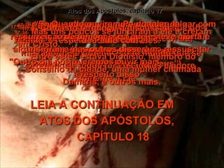 Atos dos Apóstolos, capítulo 17 17:28-   “Porque nEle nós vivemos,  e nos movemos, e existimos!  Como diz um dos próprios poetas de vocês: ‘Nós somos filhos de Deus’”.  17:29-   “Se isto é verdade, não devemos imaginar Deus como um ídolo de ouro, ou de prata,  ou feito na pedra, pelos homens”.  17:30-   “Deus tolerou a ignorância passada do homem a respeito destas coisas,  mas agora Ele ordena a todo mundo que se arrependa e jogue fora os ídolos e adore somente a Ele”.  17:31-   “Porque determinou um dia para julgar com justiça o mundo por meio do Homem que Ele destinou, e já mostrou quem é ao ressuscitar Jesus”.  17:32-   Quando ouviram Paulo falar da ressurreição de uma pessoa que esteve morta, alguns riram, mas outros disseram:  "Outro dia nós queremos ouvir mais  a respeito disso".  17:33-   Com isto terminou a discussão  de Paulo com eles.  17:34-   Mas uns poucos se juntaram a ele e creram em Cristo.  Entre estes estava Dionísio, membro do Conselho da cidade, uma mulher chamada Damaris, e outros mais.  LEIA A CONTINUAÇÃO EM  ATOS DOS APÓSTOLOS,  CAPÍTULO 18 
