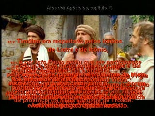 16:1-   Paulo e Silas foram primeiro a Derbe e daí para Listra, onde encontraram Timóteo,  um crente que tinha mãe judia cristã,  mas o pai era grego.  Atos dos Apóstolos, capítulo 16 16:2-   Timóteo era respeitado pelos irmãos  de Listra e de Icônio,  16:3-  e por isto Paulo pediu que ele participasse da viagem com eles.  Em atenção aos judeus da região,  ele circuncidou Timóteo antes de partirem,  pois todos sabiam que o pai dele era grego,  e não havia permitido isso antes.  16:4-   Então eles iam de cidade em cidade, comunicando a decisão a respeito dos  não-judeus tomada pelos apóstolos e os líderes da igreja em Jerusalém.  16:5-   E assim a igreja crescia diariamente  na fé e em número.  16:6-   Logo depois eles viajaram através da Frígia e da Galácia, porque o Espírito Santo havia dito  para eles não entrarem na província turca da Ásia para pregar naquela ocasião.  16:7-   Por isso eles foram pelas fronteiras da Mísia até o Norte, na província de Bitínia,  porém uma vez mais o Espírito de Jesus  disse que não.  16:8-   Portanto, em lugar disso, eles foram através da província da Mísia à cidade de Trôade.  16:9-   Naquela noite Paulo teve uma visão.  Em seu sonho ele viu um homem lá na Macedônia, na Grécia, suplicando:  "venha para cá ajudar-nos".  16:10-   Ora, aquilo decidiu a questão.  Nós tínhamos de ir à Macedônia,  porque só podíamos concluir que Deus estava nos mandando para pregar a Boa Nova ali.  