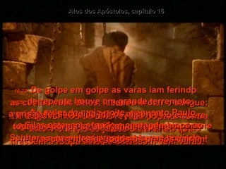 Atos dos Apóstolos, capítulo 16 16:22-   Logo formou-se uma revolta popular contra Paulo e Silas, e os juízes ordenaram que tirassem a roupa deles e batessem com varas.  16:23-   De golpe em golpe as varas iam ferindo  as costas nuas deles, fazendo brotar o sangue;  e depois disto eles foram jogados no cárcere.  O carcereiro foi ameaçado de morte se eles escapassem  16:24-   e por isso não facilitou, e os pôs no cárcere interno com os pés apertados nos troncos.  16:25-   Ao redor da meia-noite, enquanto Paulo  e Silas estavam orando e cantando hinos ao Senhor - e os outros presos estavam ouvindo –  16:26-   de repente houve um grande terremoto;  a prisão foi sacudida até os alicerces,  todas as portas se abriram de repente  - e as correntes de todos os presos caíram!  