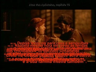 Atos dos Apóstolos, capítulo 16 16:27-   O carcereiro acordou e ao ver as portas abertas, julgou que os presos haviam fugido  e por isso puxou a espada para matar-se.  16:28-   Mas Paulo gritou para ele:  "Não faça isso!  Todos nós estamos aqui!"  16:29-   Tremendo de medo, o carcereiro pediu uma luz, correu para dentro do cárcere e caiu diante de Paulo e Silas.  16:30-   Depois levou-os para fora e suplicou: "Senhores, que devo fazer para ser salvo?"  16:31-   Eles responderam:  "Creia no Senhor Jesus, e você será salvo,  e a sua família inteira também".  16:32-   Então contaram a ele e a toda a sua família a Boa Nova do Senhor.  16:33-   Naquela mesma hora ele lavou as feridas das chicotadas e foi batizado juntamente  com a família toda.  16:34-   Depois levou-os para casa e serviu-lhes uma refeição.  E como ele e a família sentiam alegria  por serem todos crentes agora!  