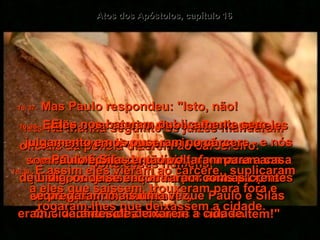 Atos dos Apóstolos, capítulo 16 16:35-   Na manhã seguinte os juízes mandaram oficiais da polícia dizerem ao carcereiro:  "Solte esses homens!"  16:36-   Então o carcereiro disse a Paulo que eles estavam livres para ir embora.  16:37-   Mas Paulo respondeu: "Isto, não!  Eles nos bateram publicamente sem julgamento e nos puseram no cárcere - e nós somos cidadãos romanos!  Agora querem que vamos embora às escondidas? Nada disso!  Que venham eles mesmos e nos soltem!"  16:38-   Os oficiais da polícia informaram aos juízes, os quais temeram por suas próprias vidas, quando souberam que Paulo e Silas eram cidadãos romanos.  16:39-   E assim eles vieram ao cárcere,  suplicaram a eles que saíssem, trouxeram para fora e rogaram-lhes que deixassem a cidade.  16:40-   Paulo e Silas então voltaram para a casa  de Lídia, onde se encontraram com as crentes  e pregaram mais uma vez,  antes de deixarem a cidade.  