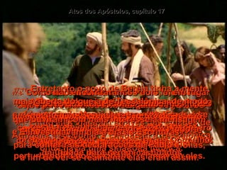 17:1-   Então eles viajaram através das cidades de Anfípalis e Apalônia, e chegaram a Tessalônica, onde havia uma sinagoga judaica.  Atos dos Apóstolos, capítulo 17 17:2-   Como era costume de Paulo, ele foi lá pregar, e durante três semanas seguidas discutiu as Escrituras com o povo.  17:3-   Explicando as profecias a respeita dos sofrimentos do Messias e da volta dEle à vida, provando que Jesus era o Messias.  17:4-   Alguns que ouviram acreditaram e se converteram, incluindo-se, um grande número de homens gregos piedosos, e também muitas mulheres importantes da cidade.  17:5-   Mas os líderes judaicos ficaram com inveja e animaram uns sujeitos maus das ruas a se revoltarem e atacarem a casa de Jasom, pretendendo levar, Paulo e Silas ao Conselho da Cidade para serem castigados.  17:6-   Como não encontraram os dois lá, em lugar deles arrastaram Jasom e alguns dos outros crentes e levaram diante do Conselho:  “Paulo e Silas viraram o resto do mundo de cabeça para baixa, e agora estão aqui perturbando a nossa cidade", clamavam eles.  17:7-   E Jasom deixou os dois entrarem em sua casa. Todos eles são culpados de traição, porque dizem que há um outro rei,  Jesus, em lugar de César.  17:8e9-   O povo da cidade, como também os juizes ficaram inquietos com estas informações,  e só deixaram os acusados irem embora depois de pagar uma multa.  17:10-   Naquela noite os cristãos fizeram Paulo  e Silas saírem depressa para Beréia;  ali eles foram à sinagoga pregar.  17:11-   Entretanto o povo de Beréia tinha a mente mais aberta do que a de Tessalônica, de modo que ouviram com mais interesse a mensagem. E investigavam dia a dia as Escrituras,  para conferir as declarações de Paulo e Silas,  a fim de ver se realmente elas eram assim.  
