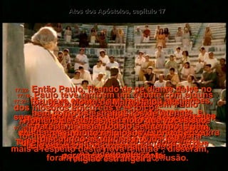Atos dos Apóstolos, capítulo 17 17:12-   Como resultado, muitos deles creram, incluindo-se diversas mulheres gregas importantes - e também muitos homens.  17:13-   Mas quando os judeus de Tessalônica souberam que Paulo estava pregando a Palavra de Deus em Beréia,  foram para lá e criaram confusão.  17:14-   Os cristãos agiram imediatamente, e enviaram Paulo para a beira mar, enquanto Silas e Timóteo ficavam lá em Beréia.  17:15-   Aqueles que acompanhavam Paulo seguiram com ele até Atenas, e depois voltaram a Beréia, com um recado para Silas  e Timóteo andarem depressa  e irem ao encontro dele.  17:16-   Enquanto Paulo estava esperando por eles em Atenas, sentia-se muitíssimo perturbado com todos os ídolos que via por toda parte,  na cidade inteira.  17:17-   Ele ia à sinagoga para debater com os judeus e os estrangeiros devotos, e falava diariamente na praça pública a todos os que por acaso estivessem lá.  17:18-   Paulo teve também um debate com alguns dos filósofos epicureus e estóicos.  A reação destes, quando ele falou de Jesus e da sua ressurreição, foi: "É um sonhador; ou: Ele está fazendo propaganda de alguma religião estrangeira".  17:19-   Porém eles convidaram Paulo para ir ao fórum ao Monte de Marte - "Venha nos falar mais a respeito desta nova religião", disseram,  17:20-   "Pois você está dizendo umas coisas bem estranhas e nós queremos ouvir mais".  17:21-   (Eu devo explicar que todos os atenienses, bem como os estrangeiros de Atenas,  pareciam gastar todo o seu tempo  discutindo as últimas novidades!)  17:22-   Então Paulo, ficando de pé diante deles no fórum do Monte de Marte, falou assim:  "Homens de Atenas , eu noto que vocês são muito religiosos”,  
