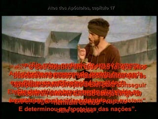 Atos dos Apóstolos, capítulo 17 17:23-   “Pois enquanto andava por aí, vi os muitos altares de vocês, e um deles tinha esta inscrição: 'Ao Deus desconhecido'.  Vocês têm adorado a Deus sem saber quem  Ele é, e agora eu quero falar a respeito  dEle a vocês”.  17:24-   “Ele fez o mundo e tudo o que nele há, e visto que é Senhor do céu e da terra,  não mora em templos feitos por homens”;  17:25-   “e mãos humanas não podem fazer nada por Ele, porque Ele não precisa disso!  Ele mesmo dá a vida e a respiração a tudo,  e satisfaz todas as necessidades que existem”.  17:26-   “Ele criou, partindo de um só homem, Adão, todas as pessoas do mundo,  e espalhou as nações pela face da terra.  Ele determinou previamente qual delas se levantaria e qual cairia, e quando.  E determinou as fronteiras das nações”.  17:27-   “O Seu objetivo em tudo isto foi que eles buscassem a Deus, e andassem ainda que às apalpadelas em direção a Ele, para conseguir encontrar, embora Ele não esteja longe de nenhum de nós”.  