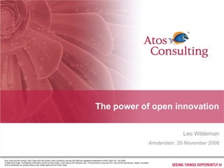 The power of open innovation


                                                                                                                                                                                               Leo Wildeman
                                                                                                                                                                                  Amsterdam, 20 November 2008


Atos, Atos and fish symbol, Atos Origin and fish symbol, Atos Consulting, and the fish itself are registered trademarks of Atos Origin SA. July 2008
© 2008 Atos Origin. Confidential information owned by Atos Origin, to be used by the recipient only. This document or any part of it, may not be reproduced, copied, circulated
and/or distributed nor quoted without prior written approval from Atos Origin.
 