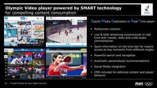 Olympic Video player powered by SMART technology
for compelling content consumption
Sports Media Application in Real Time player
 Multiscreen solution
 Live & VOD streaming synchronized in real
time with results, stats and multi-audio
commentaries
 Sport information on the time bar for instant
access to key moments from different angles
 Powerful search and navigation
 Automatic personalized recommendations
 Social Media integration
 CMS included for editorial content and player
behavior
14 Trusted Partner for your Digital Journey
 