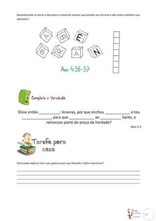 Desembaralhe as letras e descubra o nome do homem que vendeu seu terreno e deu todo o dinheiro aos
apóstolos!




 Disse então __________: Ananias, por que encheu ____________ o teu
   ______________, para que ____________ ao __________ Santo, e
                 retivesses parte do preço da herdade?
                                                                                          Atos 5:3




Você pode explicar com suas palavras por que Ananias e Safira morreram?

______________________________________________________________________________________
______________________________________________________________________________________
______________________________________________________________________________________
______________________________________________________________________________________




                                                                                                     14
 