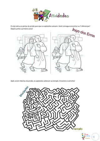 O anjo abriu as portas da prisão para que os apóstolos saíssem. Você consegue encontrar as 7 diferenças?
Depois pinte a primeira cena!




Após serem libertos da prisão, os apóstolos voltaram ao templo. Encontre o caminho!




                                                                                                           16
 