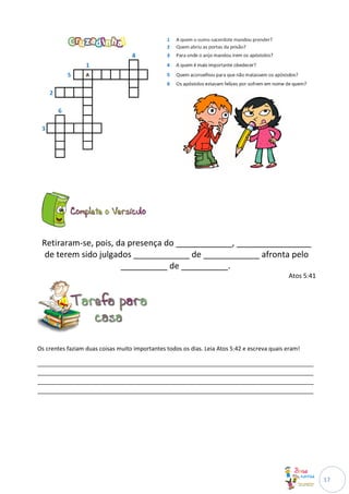 Retiraram-se, pois, da presença do ____________, ________________
  de terem sido julgados ____________ de ____________ afronta pelo
                      __________ de __________.
                                                                                              Atos 5:41




Os crentes faziam duas coisas muito importantes todos os dias. Leia Atos 5:42 e escreva quais eram!

______________________________________________________________________________________
______________________________________________________________________________________
______________________________________________________________________________________
______________________________________________________________________________________




                                                                                                          17
 