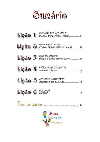 Matias eleito apóstolo
Descida do Espírito Santo ................ 3



Discurso de Pedro
Conversão de três mil almas ........... 6



Cura de um coxo
Pedro e João aprisionados ............ 9



União entre os crentes
Ananias e Safira................................... 12



Apóstolos libertados
Conselho de Gamaliel ....................... 15



Diáconos
Estevão ................................................. 18




   ................................................... 21
 