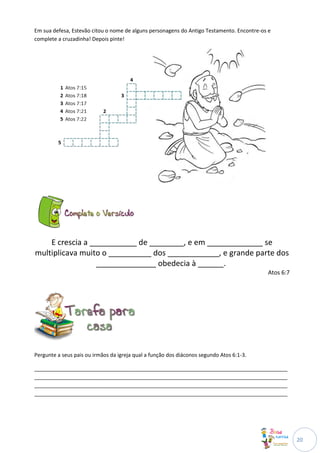 Em sua defesa, Estevão citou o nome de alguns personagens do Antigo Testamento. Encontre-os e
complete a cruzadinha! Depois pinte!




    E crescia a ___________ de ________, e em _____________ se
multiplicava muito o __________ dos ____________, e grande parte dos
                  ______________ obedecia à ______.
                                                                                           Atos 6:7




Pergunte a seus pais ou irmãos da igreja qual a função dos diáconos segundo Atos 6:1-3.

______________________________________________________________________________________
______________________________________________________________________________________
______________________________________________________________________________________
______________________________________________________________________________________




                                                                                                      20
 