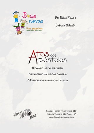 Por Ellise Ferro e

                        Sabrina Sukerth




   O EVANGELHO EM JERUSALÉM

O EVANGELHO NA JUDÉIA E SAMARIA

O EVANGELHO ANUNCIADO NO MUNDO




              Rua das Flautas Transversais, 115
              Estância Tangará, São Paulo – SP
                www.ibbindependente.com
 