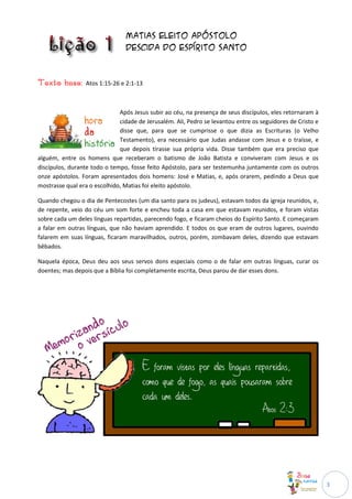Matias eleito apóstolo
                                Descida do Espírito Santo



Texto base:      Atos 1:15-26 e 2:1-13



                              Após Jesus subir ao céu, na presença de seus discípulos, eles retornaram à
                              cidade de Jerusalém. Ali, Pedro se levantou entre os seguidores de Cristo e
                              disse que, para que se cumprisse o que dizia as Escrituras (o Velho
                              Testamento), era necessário que Judas andasse com Jesus e o traísse, e
                              que depois tirasse sua própria vida. Disse também que era preciso que
alguém, entre os homens que receberam o batismo de João Batista e conviveram com Jesus e os
discípulos, durante todo o tempo, fosse feito Apóstolo, para ser testemunha juntamente com os outros
onze apóstolos. Foram apresentados dois homens: José e Matias, e, após orarem, pedindo a Deus que
mostrasse qual era o escolhido, Matias foi eleito apóstolo.

Quando chegou o dia de Pentecostes (um dia santo para os judeus), estavam todos da igreja reunidos, e,
de repente, veio do céu um som forte e encheu toda a casa em que estavam reunidos, e foram vistas
sobre cada um deles línguas repartidas, parecendo fogo, e ficaram cheios do Espírito Santo. E começaram
a falar em outras línguas, que não haviam aprendido. E todos os que eram de outros lugares, ouvindo
falarem em suas línguas, ficaram maravilhados, outros, porém, zombavam deles, dizendo que estavam
bêbados.

Naquela época, Deus deu aos seus servos dons especiais como o de falar em outras línguas, curar os
doentes; mas depois que a Bíblia foi completamente escrita, Deus parou de dar esses dons.




                                                                                                            3
 