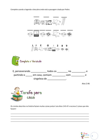 Complete usando a legenda e descubra onde está a passagem citada por Pedro:




  E, perseverando ____________ todos os ________ no __________, e
   partindo o _____ em casa, comiam __________ com __________ e
                     singeleza de ______________.
                                                                                                 Atos 2:46




Os crentes descritos na história faziam muitas coisas juntos! Leia Atos 2:45-47 e escreva 2 coisas que eles
faziam!

______________________________________________________________________________________
______________________________________________________________________________________
______________________________________________________________________________________
______________________________________________________________________________________




                                                                                                              8
 