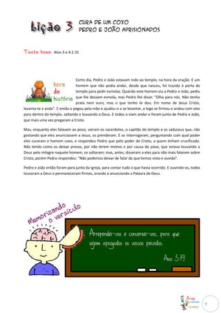 Cura de um coxo
                                   Pedro e João aprisionados



Texto base:      Atos 3 e 4:1-31




                               Certo dia, Pedro e João estavam indo ao templo, na hora da oração. E um
                               homem que não podia andar, desde que nasceu, foi trazido à porta do
                               templo para pedir esmolas. Quando este homem viu a Pedro e João, pediu
                               que lhe dessem esmola, mas Pedro lhe disse: “Olha para nós. Não tenho
                               prata nem ouro, mas o que tenho te dou. Em nome de Jesus Cristo,
levanta-te e anda”. E então o pegou pela mão e ajudou-o a se levantar, e logo se firmou e andou com eles
para dentro do templo, saltando e louvando a Deus. E todos o viam andar e foram junto de Pedro e João,
que mais uma vez pregaram a Cristo.

Mas, enquanto eles falavam ao povo, vieram os sacerdotes, o capitão do templo e os saduceus que, não
gostando que eles anunciassem a Jesus, os prenderam. E os interrogaram, perguntando com qual poder
eles curaram o homem coxo, e respondeu Pedro que pelo poder de Cristo, a quem tinham crucificado.
Não tendo como os deixar presos, por não terem motivo e por causa do povo, que estava louvando a
Deus pelo milagre naquele homem, os soltaram; mas, antes, disseram a eles para não mais falarem sobre
Cristo, porém Pedro respondeu: “Não podemos deixar de falar do que temos visto e ouvido”.

Pedro e João então foram para junto da igreja, para contar tudo o que havia ocorrido. E ouvindo-os, todos
louvaram a Deus e permaneceram firmes, orando e anunciando a Palavra de Deus.




                                                                                                            9
 