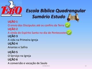 Escola Bíblica Quadrangular
12
19/08/2012
Sumário Estudo
LIÇÃO 1
O envio dos Discípulos até os confins da Terra
LIÇÃO 2
A vinda do Espírito Santo no dia de Pentecostes
LIÇÃO 3
A vida na Primeira Igreja
LIÇÃO 4
Ananias e Safira
LIÇÃO 5
O Serviço na Igreja
LIÇÃO 6
A conversão e vocação de Saulo
 