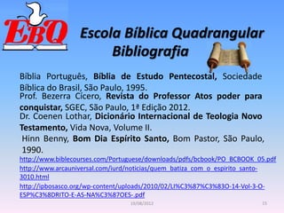 Escola Bíblica Quadrangular
15
19/08/2012
Bibliografia
Bíblia Português, Bíblia de Estudo Pentecostal, Sociedade
Bíblica do Brasil, São Paulo, 1995.
Prof. Bezerra Cícero, Revista do Professor Atos poder para
conquistar, SGEC, São Paulo, 1ª Edição 2012.
http://www.biblecourses.com/Portuguese/downloads/pdfs/bcbook/PO_BCBOOK_05.pdf
http://www.arcauniversal.com/iurd/noticias/quem_batiza_com_o_espirito_santo-
3010.html
http://ipbosasco.org/wp-content/uploads/2010/02/LI%C3%87%C3%83O-14-Vol-3-O-
ESP%C3%8DRITO-E-AS-NA%C3%87OES-.pdf
Dr. Coenen Lothar, Dicionário Internacional de Teologia Novo
Testamento, Vida Nova, Volume II.
Hinn Benny, Bom Dia Espírito Santo, Bom Pastor, São Paulo,
1990.
 
