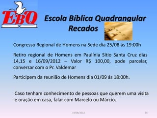 Escola Bíblica Quadrangular
16
19/08/2012
Recados
Congresso Regional de Homens na Sede dia 25/08 ás 19:00h
Retiro regional de Homens em Paulínia Sítio Santa Cruz dias
14,15 e 16/09/2012 – Valor R$ 100,00, pode parcelar,
conversar com o Pr. Valdemar
Participem da reunião de Homens dia 01/09 ás 18:00h.
Caso tenham conhecimento de pessoas que querem uma visita
e oração em casa, falar com Marcelo ou Márcio.
 