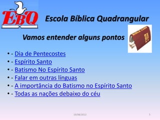 Escola Bíblica Quadrangular
5
19/08/2012
Vamos entender alguns pontos
• - Dia de Pentecostes
• - Espírito Santo
• - Batismo No Espírito Santo
• - Falar em outras línguas
• - A importância do Batismo no Espírito Santo
• - Todas as nações debaixo do céu
 