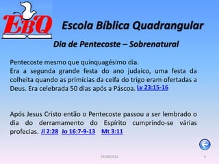 Escola Bíblica Quadrangular
6
19/08/2012
Dia de Pentecoste – Sobrenatural
Pentecoste mesmo que quinquagésimo dia.
Era a segunda grande festa do ano judaico, uma festa da
colheita quando as primícias da ceifa do trigo eram ofertadas a
Deus. Era celebrada 50 dias após a Páscoa. Lv 23:15-16
Após Jesus Cristo então o Pentecoste passou a ser lembrado o
dia do derramamento do Espírito cumprindo-se várias
profecias. Jl 2:28 Jo 16:7-9-13 Mt 3:11
 