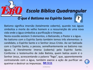 Escola Bíblica Quadrangular
8
19/08/2012
O que é Batismo no Espírito Santo
Batismo significa imersão (totalmente coberto), quando nas águas
simboliza a morte do velho homem e a ressurreição de uma nova
vida onde a água simboliza a purificação e limpeza.
Nesta ocasião existem 3 elementos, o Batizando, o Pastor e a água.
Mt 3:11
No batismo com o Espírito Santo também temos três elementos: o
candidato, o Espírito Santo e o Senhor Jesus Cristo. Ao ser batizada
com o Espírito Santo, a pessoa, semelhantemente ao batismo nas
águas, é literalmente imersa (coberta) pelo Espírito Santo.
Conforme o testemunho de João Batista, quem batiza assim é o
Senhor Jesus, acrescentando a palavra “fogo”, que, aparentemente
contrastando com a água, também exerce a ação de purificar ao
queimar e destruir as impurezas.
 