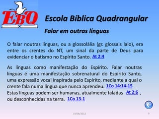 Escola Bíblica Quadrangular
9
19/08/2012
Falar em outras línguas
O falar noutras línguas, ou a glossolália (gr. glossais lalo), era
entre os crentes do NT, um sinal da parte de Deus para
evidenciar o batismo no Espírito Santo. At 2:4
As línguas como manifestação do Espírito. Falar noutras
línguas é uma manifestação sobrenatural do Espírito Santo,
uma expressão vocal inspirada pelo Espírito, mediante a qual o
crente fala numa língua que nunca aprendeu.
Estas línguas podem ser humanas, atualmente faladas ,
ou desconhecidas na terra.
1Co 14:14-15
At 2:6
1Co 13-1
 