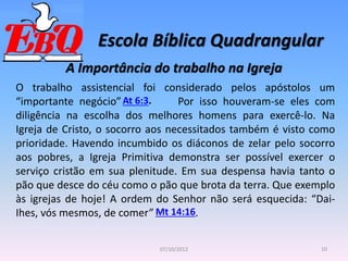 Escola Bíblica Quadrangular
10
07/10/2012
A Importância do trabalho na Igreja
O trabalho assistencial foi considerado pelos apóstolos um
“importante negócio” Por isso houveram-se eles com
diligência na escolha dos melhores homens para exercê-lo. Na
Igreja de Cristo, o socorro aos necessitados também é visto como
prioridade. Havendo incumbido os diáconos de zelar pelo socorro
aos pobres, a Igreja Primitiva demonstra ser possível exercer o
serviço cristão em sua plenitude. Em sua despensa havia tanto o
pão que desce do céu como o pão que brota da terra. Que exemplo
às igrejas de hoje! A ordem do Senhor não será esquecida: “Dai-
Ihes, vós mesmos, de comer” .
At 6:3.
Mt 14:16
 