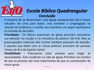 Escola Bíblica Quadrangular
12
07/10/2012
Conclusão
A maneira de se desenvolver uma igreja amadurecida não é impor
soluções ‘de cima para baixo’, mas envolver a congregação na
solução do problema, e confiar aos membros um papel significativo
na tomada de decisões.
Prioridades - Os líderes espirituais da igreja precisam concentrar
sua atenção ‘na oração e no ministério da palavra‘ (At 6:4). Mas as
preocupações materiais dos crentes também precisam de atenção.
E aqueles que lidam com as ‘coisas práticas’ precisam ser pessoas
‘cheias de fé e do Espírito Santo’.
Flexibilidade - Precisamos estar prontos para reagir às
necessidades. Este incidente na vida da Igreja Primitiva nos lembra
de que as pessoas são mais importantes do que as constituições de
nossa igreja.
 