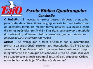 Escola Bíblica Quadrangular
13
07/10/2012
Conclusão
O Trabalho - É necessário termos pessoas dispostas a trabalhar
para cuidar das coisas diárias da igreja e desta forma o Pastor como
os apóstolos fazem da melhor forma possível sua missão como
diziam os Apóstolos em At 6:2 - E os doze, convocando a multidão
dos discípulos, disseram: Não é razoável que nós deixemos a
palavra de Deus e sirvamos às mesas.
Missão - Se evangelizar e fazer discípulos são a incumbência
primária da Igreja Cristã, socorrer aos necessitados não lhe é tarefa
secundária. Aprendamos, pois, com os santos apóstolos a cumprir
integralmente a missão que nos confiou o Cristo de Deus. Tem você
se ocupado com os mais carentes? Jesus não os esqueceu. Ordena-
nos o Senhor ainda hoje: “Dai-lhes vós de comer”.
 