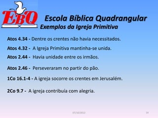 Escola Bíblica Quadrangular
14
07/10/2012
Exemplos da Igreja Primitiva
Atos 4.34 - Dentre os crentes não havia necessitados.
2Co 9.7 - A igreja contribuía com alegria.
Atos 4.32 - A Igreja Primitiva mantinha-se unida.
Atos 2.44 - Havia unidade entre os irmãos.
Atos 2.46 - Perseveraram no partir do pão.
1Co 16.1-4 - A igreja socorre os crentes em Jerusalém.
 