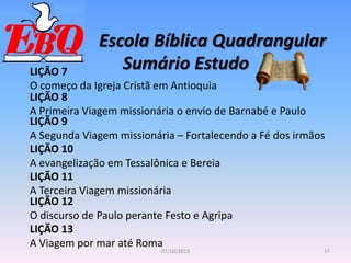 Escola Bíblica Quadrangular
17
07/10/2012
Sumário Estudo
LIÇÃO 7
O começo da Igreja Cristã em Antioquia
LIÇÃO 8
A Primeira Viagem missionária o envio de Barnabé e Paulo
LIÇÃO 9
A Segunda Viagem missionária – Fortalecendo a Fé dos irmãos
LIÇÃO 10
A evangelização em Tessalônica e Bereia
LIÇÃO 11
A Terceira Viagem missionária
LIÇÃO 12
O discurso de Paulo perante Festo e Agripa
LIÇÃO 13
A Viagem por mar até Roma
 