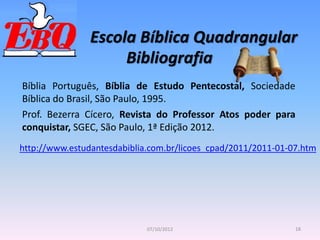 Escola Bíblica Quadrangular
18
07/10/2012
Bibliografia
Bíblia Português, Bíblia de Estudo Pentecostal, Sociedade
Bíblica do Brasil, São Paulo, 1995.
Prof. Bezerra Cícero, Revista do Professor Atos poder para
conquistar, SGEC, São Paulo, 1ª Edição 2012.
http://www.estudantesdabiblia.com.br/licoes_cpad/2011/2011-01-07.htm
 