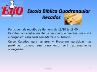Escola Bíblica Quadrangular
19
07/10/2012
Recados
Participem da reunião de Homens dia 13/10 ás 18:00h.
Caso tenham conhecimento de pessoas que querem uma visita
e oração em casa, falar com Marcelo ou Márcio.
Curso Casados para sempre – Procurem participar nas
próximas turmas, seu casamento será extremamente
abençoado.
 