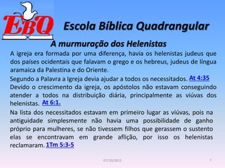 Escola Bíblica Quadrangular
7
07/10/2012
A murmuração dos Helenistas
A igreja era formada por uma diferença, havia os helenistas judeus que
dos países ocidentais que falavam o grego e os hebreus, judeus de língua
aramaica da Palestina e do Oriente.
At 4:35
Segundo a Palavra a Igreja devia ajudar a todos os necessitados.
Devido o crescimento da igreja, os apóstolos não estavam conseguindo
atender a todos na distribuição diária, principalmente as viúvas dos
helenistas. At 6:1.
Na lista dos necessitados estavam em primeiro lugar as viúvas, pois na
antiguidade simplesmente não havia uma possibilidade de ganho
próprio para mulheres, se não tivessem filhos que gerassem o sustento
elas se encontravam em grande aflição, por isso os helenistas
reclamaram.1Tm 5:3-5
 