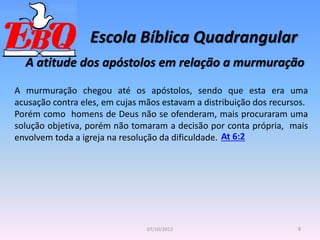 Escola Bíblica Quadrangular
8
07/10/2012
A atitude dos apóstolos em relação a murmuração
A murmuração chegou até os apóstolos, sendo que esta era uma
acusação contra eles, em cujas mãos estavam a distribuição dos recursos.
Porém como homens de Deus não se ofenderam, mais procuraram uma
solução objetiva, porém não tomaram a decisão por conta própria, mais
envolvem toda a igreja na resolução da dificuldade. At 6:2
 