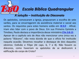 Escola Bíblica Quadrangular
9
07/10/2012
A solução – Instituição do Diaconato
Os apóstolos, convocaram a Igreja, propuseram a escolha de sete
varões, para se encarregarem da assistência material e social aos
santos. Os requisitos para estes homens estão em . Afinal,
iriam eles lidar com o povo de Deus. Em sua Primeira Epístola a
Timóteo, Paulo destaca a importância desse ministério .
Apesar de o capítulo seis de Atos não mencionar uma única vez a
palavra “diácono”, não resta dúvida de que o ofício foi instituído
naquela ocasião. Devemos ressaltar o destaque de dois daqueles
obreiros: Estêvão e Filipe (At caps. 6, 7 e 8). Não fossem os
diáconos, como haveriam os apóstolos de se dedicarem à
edificação do corpo de Cristo?
At 6:3
1Tm 3:8-13
 