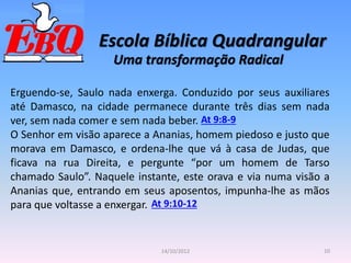 Escola Bíblica Quadrangular
10
14/10/2012
Uma transformação Radical
Erguendo-se, Saulo nada enxerga. Conduzido por seus auxiliares
até Damasco, na cidade permanece durante três dias sem nada
ver, sem nada comer e sem nada beber.
O Senhor em visão aparece a Ananias, homem piedoso e justo que
morava em Damasco, e ordena-lhe que vá à casa de Judas, que
ficava na rua Direita, e pergunte “por um homem de Tarso
chamado Saulo”. Naquele instante, este orava e via numa visão a
Ananias que, entrando em seus aposentos, impunha-lhe as mãos
para que voltasse a enxergar.
At 9:8-9
At 9:10-12
 