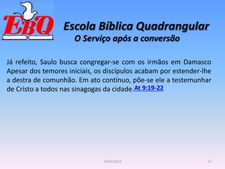 Escola Bíblica Quadrangular
12
14/10/2012
O Serviço após a conversão
Já refeito, Saulo busca congregar-se com os irmãos em Damasco
Apesar dos temores iniciais, os discípulos acabam por estender-lhe
a destra de comunhão. Em ato contínuo, põe-se ele a testemunhar
de Cristo a todos nas sinagogas da cidade.At 9:19-22
 