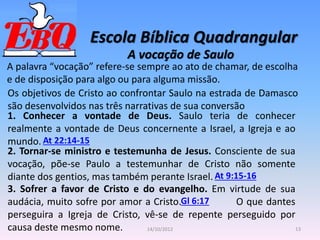 Escola Bíblica Quadrangular
13
14/10/2012
A vocação de Saulo
A palavra “vocação” refere-se sempre ao ato de chamar, de escolha
e de disposição para algo ou para alguma missão.
Gl 6:17
At 22:14-15
At 9:15-16
Os objetivos de Cristo ao confrontar Saulo na estrada de Damasco
são desenvolvidos nas três narrativas de sua conversão
1. Conhecer a vontade de Deus. Saulo teria de conhecer
realmente a vontade de Deus concernente a Israel, a Igreja e ao
mundo.
2. Tornar-se ministro e testemunha de Jesus. Consciente de sua
vocação, põe-se Paulo a testemunhar de Cristo não somente
diante dos gentios, mas também perante Israel.
3. Sofrer a favor de Cristo e do evangelho. Em virtude de sua
audácia, muito sofre por amor a Cristo. O que dantes
perseguira a Igreja de Cristo, vê-se de repente perseguido por
causa deste mesmo nome.
 
