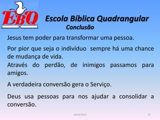 Escola Bíblica Quadrangular
15
14/10/2012
Conclusão
Jesus tem poder para transformar uma pessoa.
Por pior que seja o indivíduo sempre há uma chance
de mudança de vida.
Através do perdão, de inimigos passamos para
amigos.
A verdadeira conversão gera o Serviço.
Deus usa pessoas para nos ajudar a consolidar a
conversão.
 