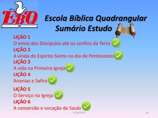 Escola Bíblica Quadrangular
16
14/10/2012
Sumário Estudo
LIÇÃO 1
O envio dos Discípulos até os confins da Terra
LIÇÃO 2
A vinda do Espírito Santo no dia de Pentecostes
LIÇÃO 3
A vida na Primeira Igreja
LIÇÃO 4
Ananias e Safira
LIÇÃO 5
O Serviço na Igreja
LIÇÃO 6
A conversão e vocação de Saulo
 