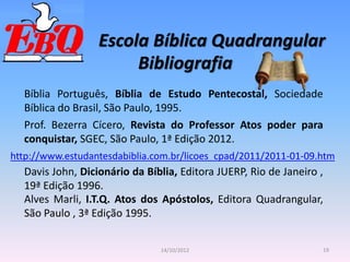 Escola Bíblica Quadrangular
19
14/10/2012
Bibliografia
Bíblia Português, Bíblia de Estudo Pentecostal, Sociedade
Bíblica do Brasil, São Paulo, 1995.
Prof. Bezerra Cícero, Revista do Professor Atos poder para
conquistar, SGEC, São Paulo, 1ª Edição 2012.
http://www.estudantesdabiblia.com.br/licoes_cpad/2011/2011-01-09.htm
Davis John, Dicionário da Bíblia, Editora JUERP, Rio de Janeiro ,
19ª Edição 1996.
Alves Marli, I.T.Q. Atos dos Apóstolos, Editora Quadrangular,
São Paulo , 3ª Edição 1995.
 