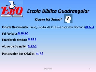 Escola Bíblica Quadrangular
5
14/10/2012
Quem foi Saulo?
At 22:3
Cidade Nascimento: Tarso, Capital da Cilícia e província Romana
Foi Fariseu:At 26:4-5
Fazedor de tendas: At 18:3
Aluno de Gamaliel:At 22:3
Perseguidor dos Cristãos: At 8:3
 