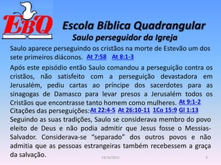 Escola Bíblica Quadrangular
6
14/10/2012
Saulo perseguidor da Igreja
At 7:58 At 8:1-3
Saulo aparece perseguindo os cristãos na morte de Estevão um dos
sete primeiros diáconos.
Após este episódio então Saulo comandou a perseguição contra os
cristãos, não satisfeito com a perseguição devastadora em
Jerusalém, pediu cartas ao príncipe dos sacerdotes para as
sinagogas de Damasco para levar presos a Jerusalém todos os
Cristãos que encontrasse tanto homem como mulheres. At 9:1-2
Citações das perseguições: At 26:10-11
At 22:4-5 1Co 15:9 Gl 1:13
Seguindo as suas tradições, Saulo se considerava membro do povo
eleito de Deus e não podia admitir que Jesus fosse o Messias-
Salvador. Considerava-se “separado” dos outros povos e não
admitia que as pessoas estrangeiras também recebessem a graça
da salvação.
 