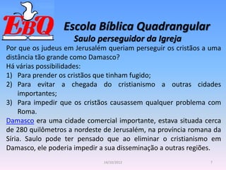 Escola Bíblica Quadrangular
7
14/10/2012
Saulo perseguidor da Igreja
Por que os judeus em Jerusalém queriam perseguir os cristãos a uma
distância tão grande como Damasco?
Há várias possibilidades:
1) Para prender os cristãos que tinham fugido;
2) Para evitar a chegada do cristianismo a outras cidades
importantes;
3) Para impedir que os cristãos causassem qualquer problema com
Roma.
Damasco era uma cidade comercial importante, estava situada cerca
de 280 quilômetros a nordeste de Jerusalém, na província romana da
Síria. Saulo pode ter pensado que ao eliminar o cristianismo em
Damasco, ele poderia impedir a sua disseminação a outras regiões.
 