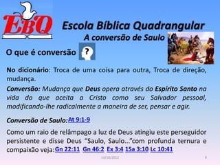 Escola Bíblica Quadrangular
8
14/10/2012
A conversão de Saulo
O que é conversão
No dicionário: Troca de uma coisa para outra, Troca de direção,
mudança.
Conversão: Mudança que Deus opera através do Espírito Santo na
vida do que aceita a Cristo como seu Salvador pessoal,
modificando-lhe radicalmente a maneira de ser, pensar e agir.
Conversão de Saulo:At 9:1-9
Como um raio de relâmpago a luz de Deus atingiu este perseguidor
persistente e disse Deus “Saulo, Saulo...”com profunda ternura e
compaixão veja:Gn 22:11 Gn 46:2 Ex 3:4 Lc 10:41
1Sa 3:10
 